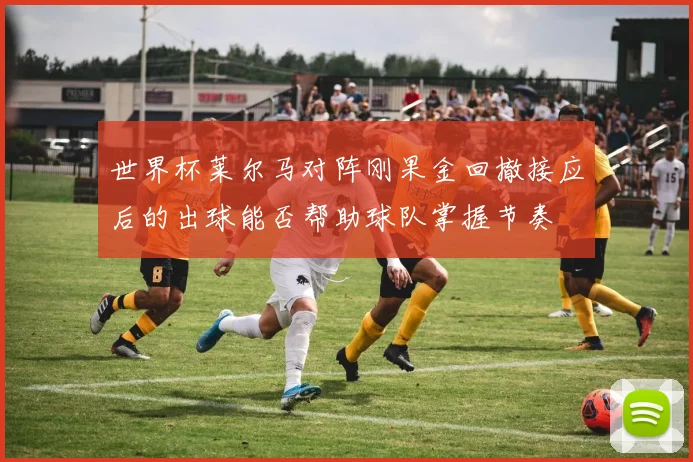 世界杯莱尔马对阵刚果金回撤接应后的出球能否帮助球队掌握节奏