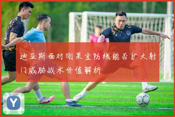 迪亚斯面对刚果金防线能否扩大射门威胁战术价值解析