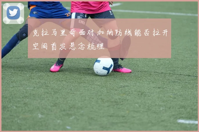 克拉马里奇面对加纳防线能否拉开空间首发悬念梳理