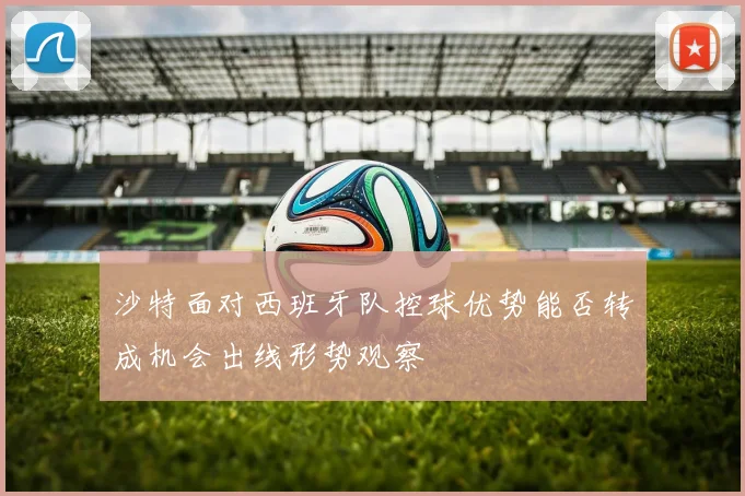 沙特面对西班牙队控球优势能否转成机会出线形势观察