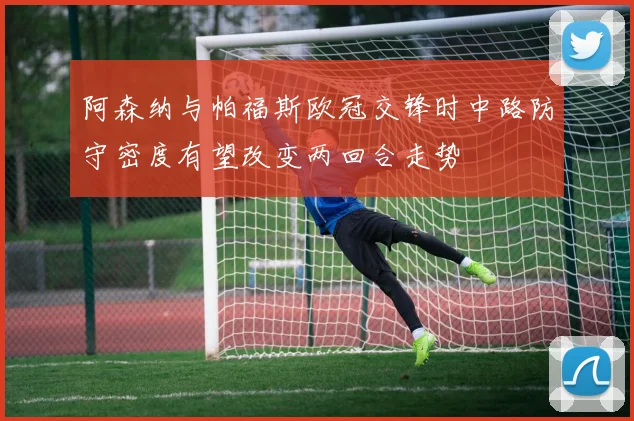 阿森纳与帕福斯欧冠交锋时中路防守密度有望改变两回合走势