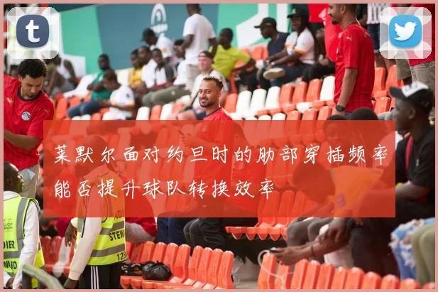 莱默尔面对约旦时的肋部穿插频率能否提升球队转换效率