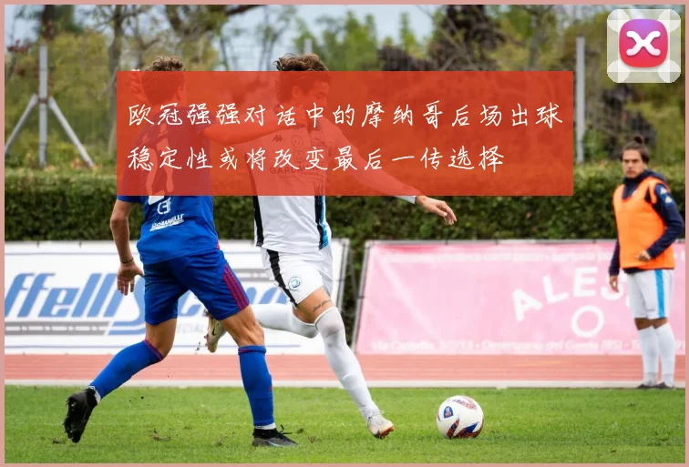 欧冠强强对话中的摩纳哥后场出球稳定性或将改变最后一传选择