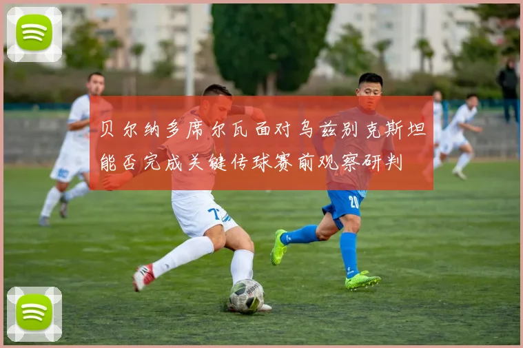 贝尔纳多席尔瓦面对乌兹别克斯坦能否完成关键传球赛前观察研判 — 详细说明