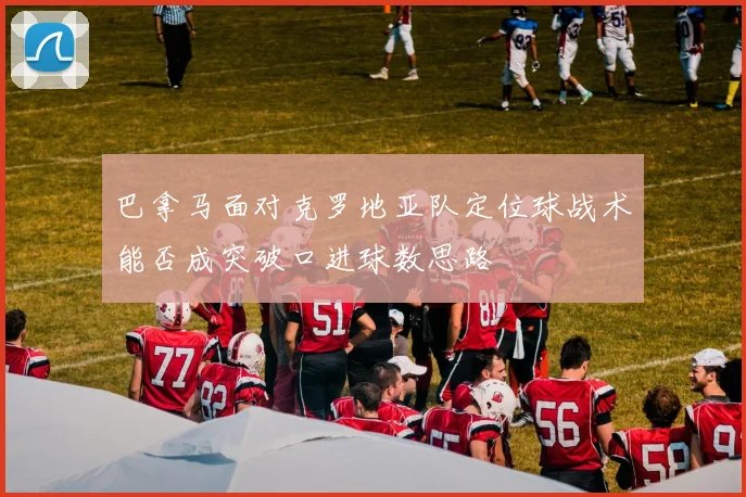 巴拿马面对克罗地亚队定位球战术能否成突破口进球数思路