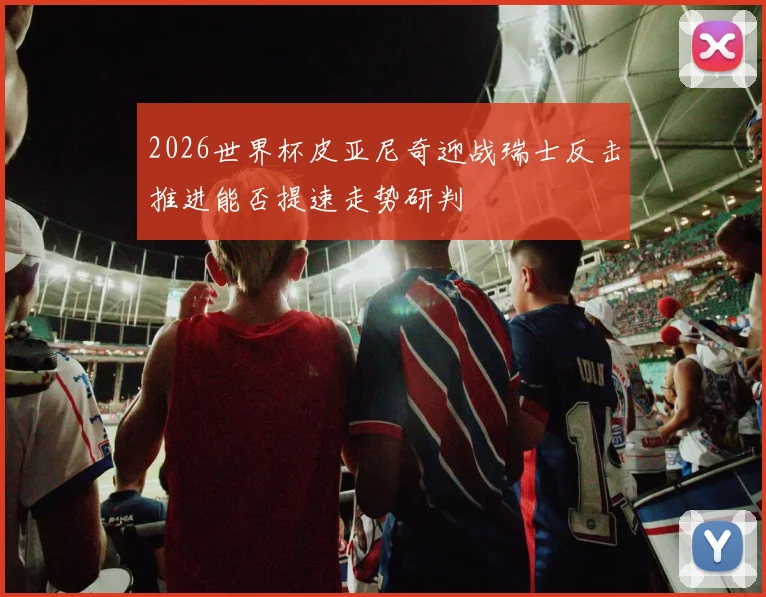 2026世界杯皮亚尼奇迎战瑞士反击推进能否提速走势研判