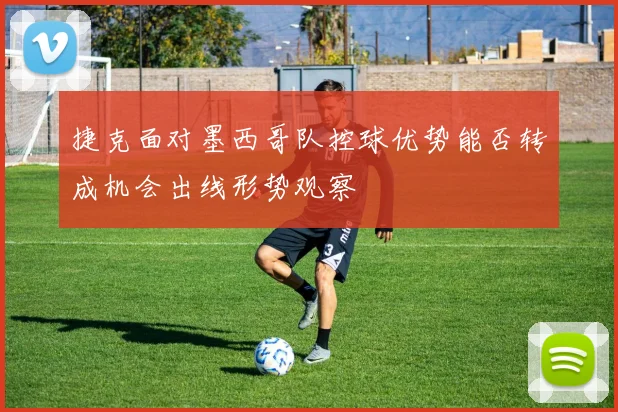 捷克面对墨西哥队控球优势能否转成机会出线形势观察