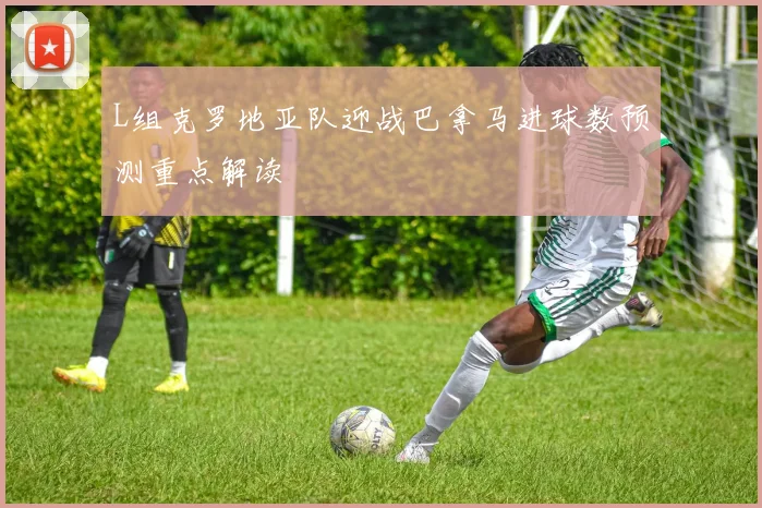 【恒峰AG官网】L组克罗地亚队迎战巴拿马进球数预测重点解读