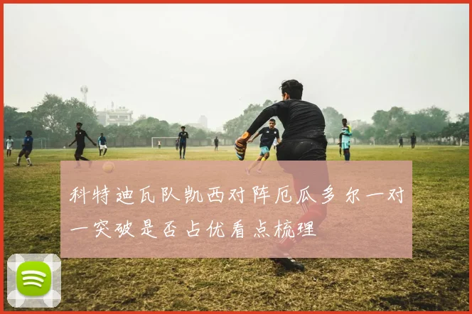 科特迪瓦队凯西对阵厄瓜多尔一对一突破是否占优看点梳理