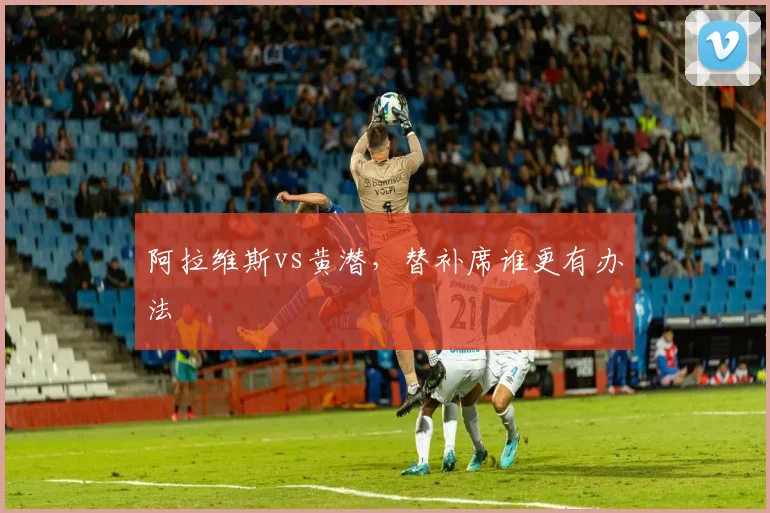 阿拉维斯vs黄潜，替补席谁更有办法