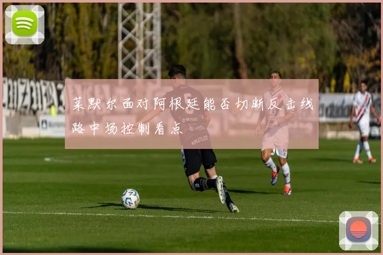 莱默尔面对阿根廷能否切断反击线路中场控制看点