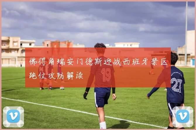 佛得角瑞安门德斯迎战西班牙禁区跑位攻防解读