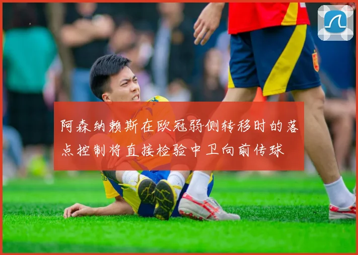 阿森纳赖斯在欧冠弱侧转移时的落点控制将直接检验中卫向前传球