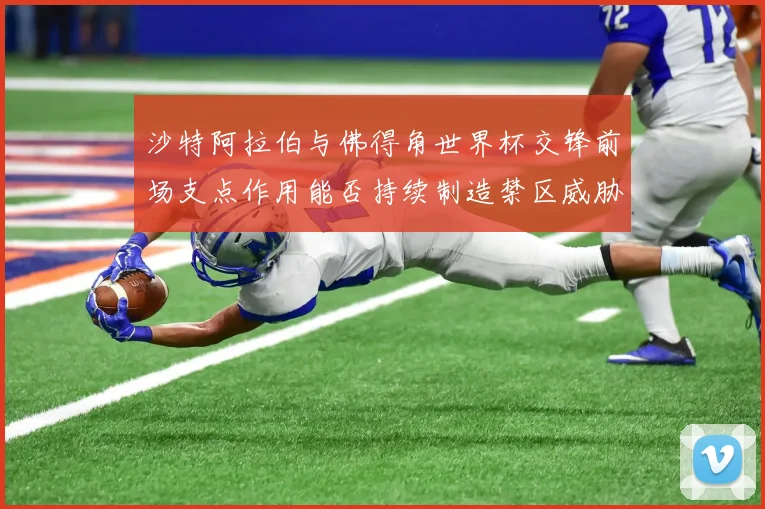 沙特阿拉伯与佛得角世界杯交锋前场支点作用能否持续制造禁区威胁