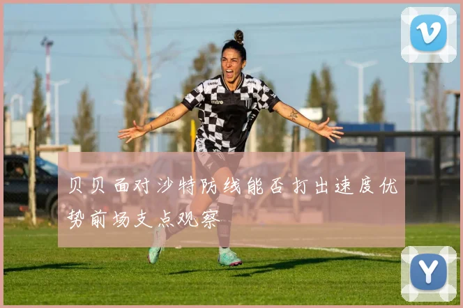 贝贝面对沙特防线能否打出速度优势前场支点观察
