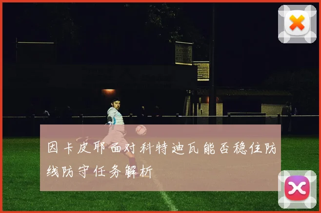 因卡皮耶面对科特迪瓦能否稳住防线防守任务解析