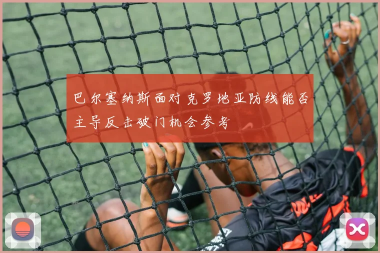 巴尔塞纳斯面对克罗地亚防线能否主导反击破门机会参考