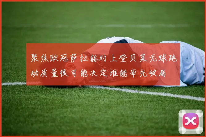 聚焦欧冠萨拉赫对上登贝莱无球跑动质量很可能决定谁能率先破局