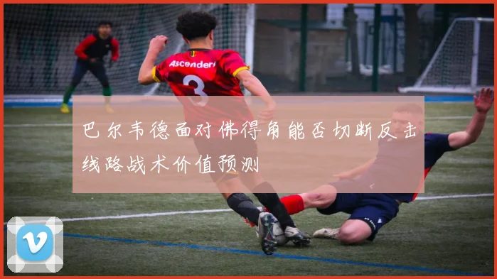 巴尔韦德面对佛得角能否切断反击线路战术价值预测
