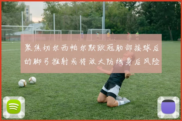 聚焦切尔西帕尔默欧冠肋部接球后的脚弓推射或将放大防线身后风险