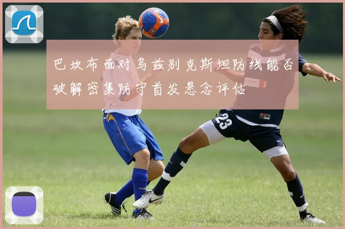 巴坎布面对乌兹别克斯坦防线能否破解密集防守首发悬念评估