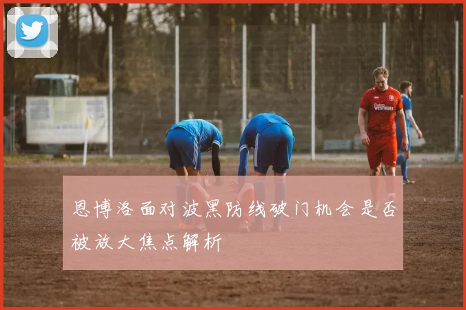 恩博洛面对波黑防线破门机会是否被放大焦点解析