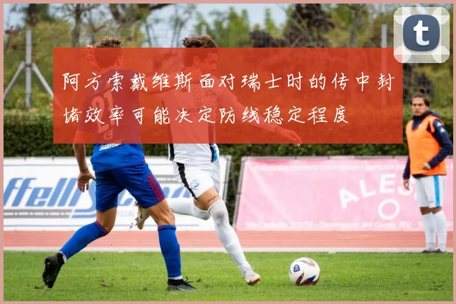 阿方索戴维斯面对瑞士时的传中封堵效率可能决定防线稳定程度