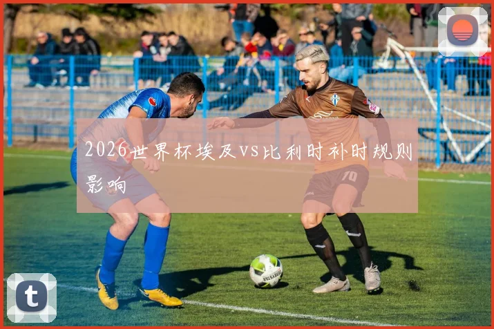 2026世界杯埃及vs比利时补时规则影响
