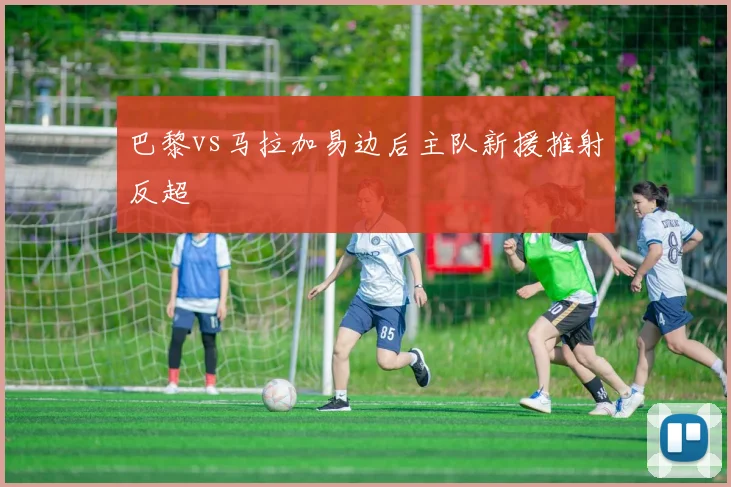 巴黎vs马拉加易边后主队新援推射反超