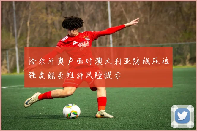 恰尔汗奥卢面对澳大利亚防线压迫强度能否维持风险提示