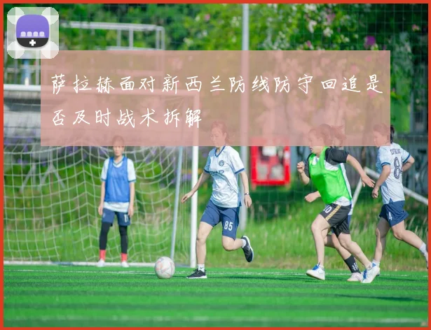 萨拉赫面对新西兰防线防守回追是否及时战术拆解