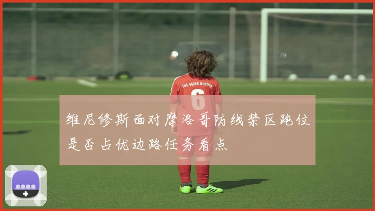 维尼修斯面对摩洛哥防线禁区跑位是否占优边路任务看点