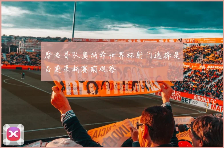 摩洛哥队奥纳希世界杯射门选择是否更果断赛前观察