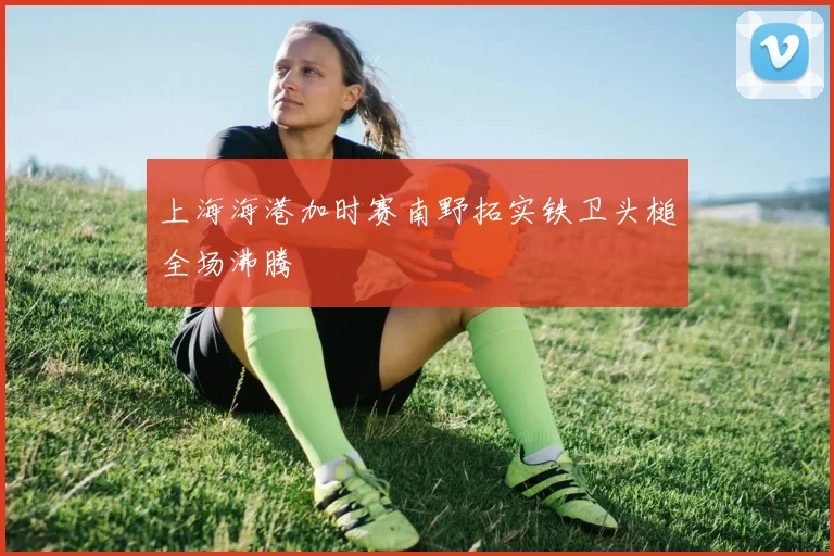 上海海港加时赛南野拓实铁卫头槌全场沸腾
