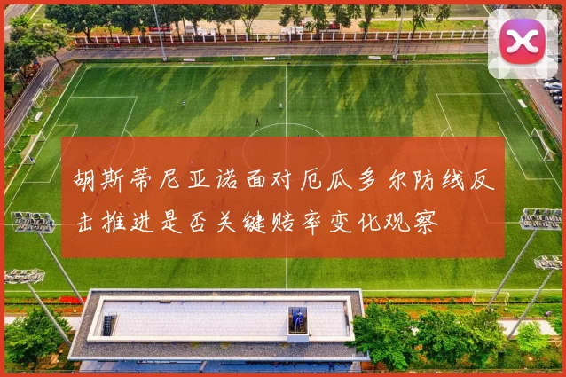 胡斯蒂尼亚诺面对厄瓜多尔防线反击推进是否关键赔率变化观察