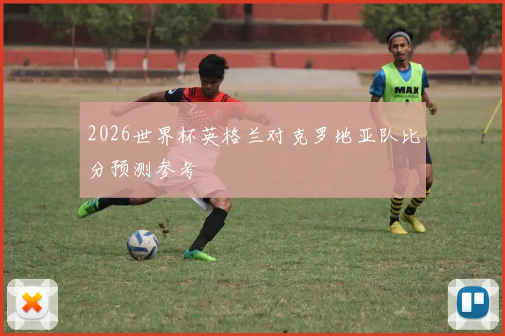 2026世界杯英格兰对克罗地亚队比分预测参考