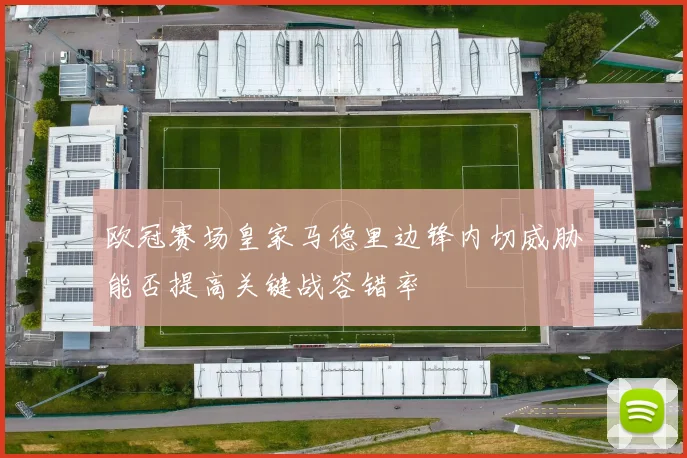 欧冠赛场皇家马德里边锋内切威胁能否提高关键战容错率