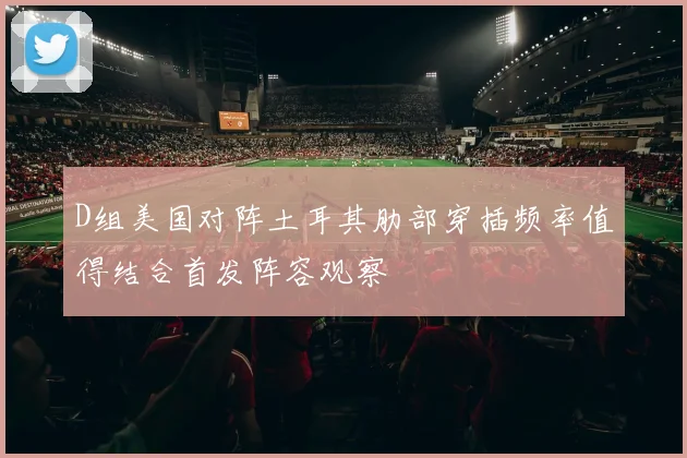 D组美国对阵土耳其肋部穿插频率值得结合首发阵容观察