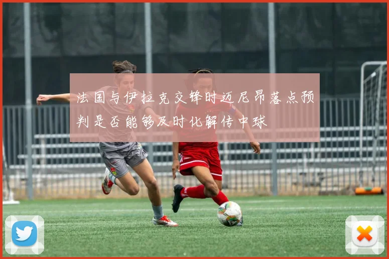 法国与伊拉克交锋时迈尼昂落点预判是否能够及时化解传中球