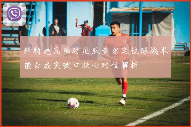 科特迪瓦面对厄瓜多尔定位球战术能否成突破口核心对位解析 — 详细说明