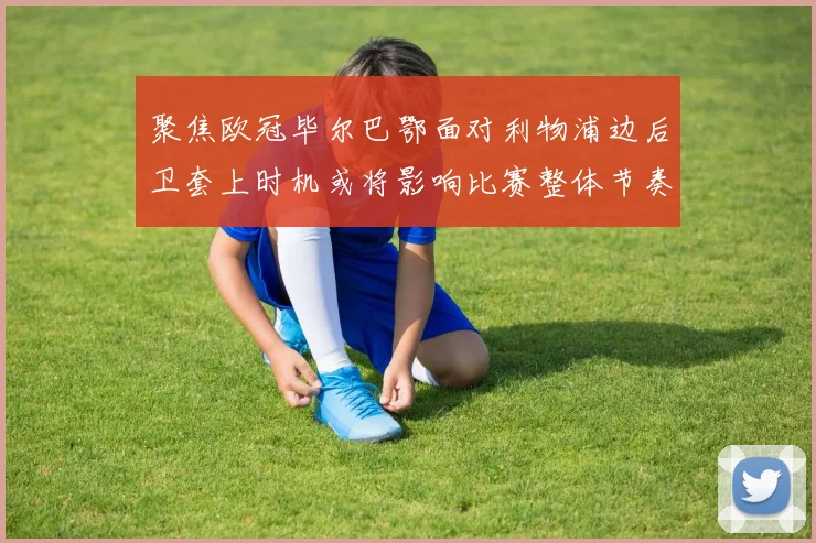 聚焦欧冠毕尔巴鄂面对利物浦边后卫套上时机或将影响比赛整体节奏