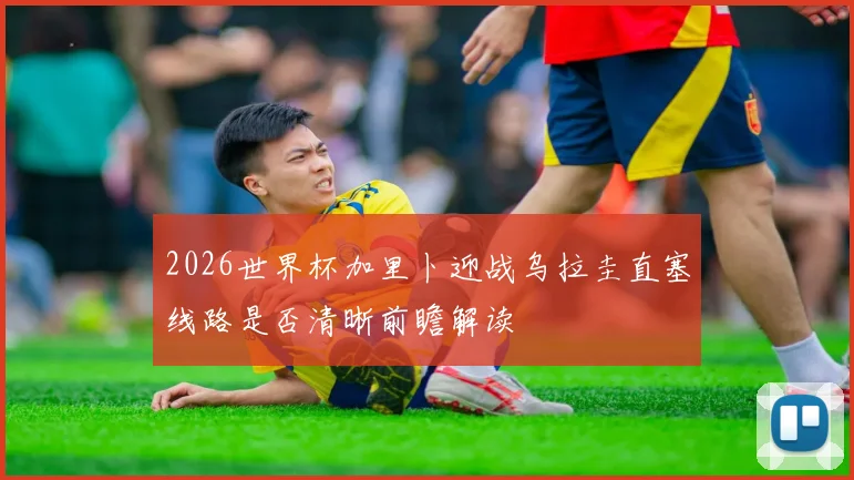 2026世界杯加里卜迎战乌拉圭直塞线路是否清晰前瞻解读